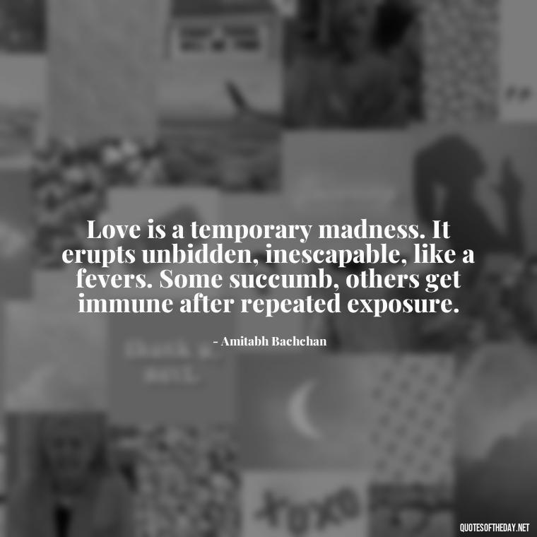 Love is a temporary madness. It erupts unbidden, inescapable, like a fevers. Some succumb, others get immune after repeated exposure. - Believe In Love Quotes