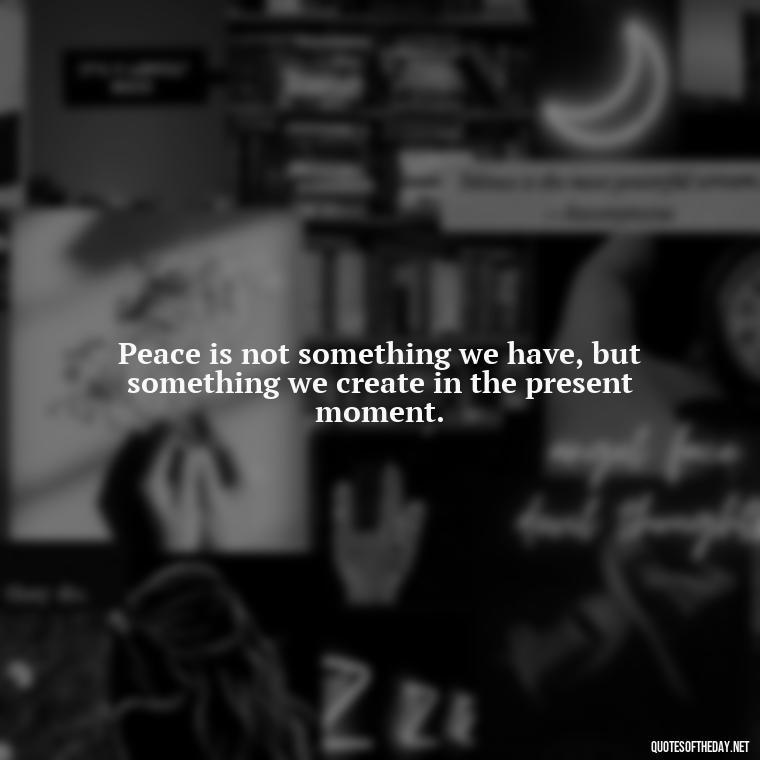 Peace is not something we have, but something we create in the present moment. - Short Quotes Peace