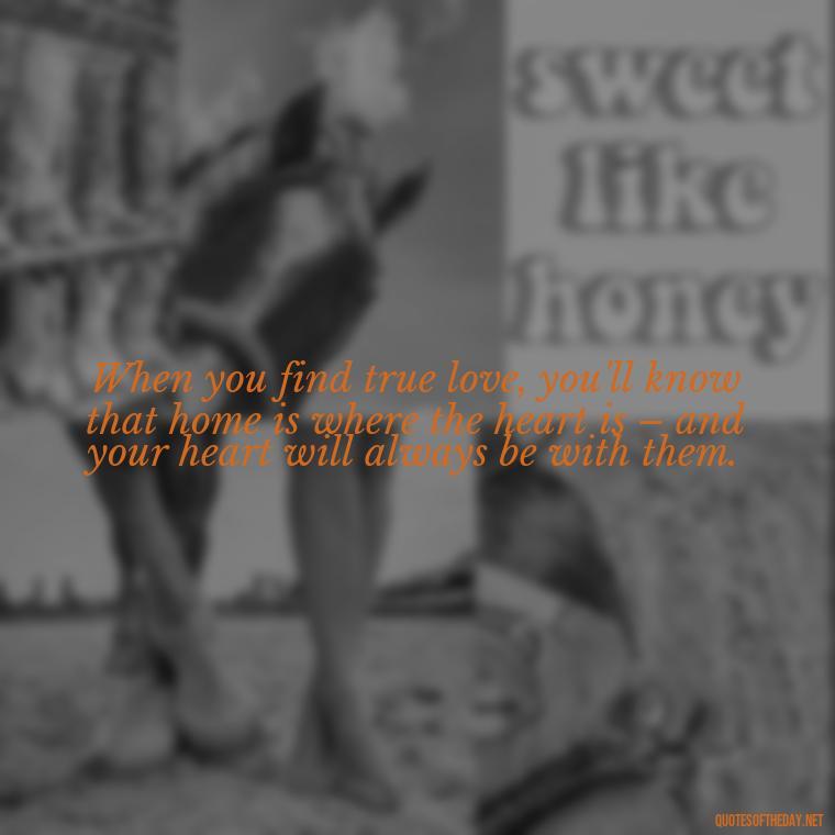 When you find true love, you'll know that home is where the heart is – and your heart will always be with them. - Define True Love Quotes