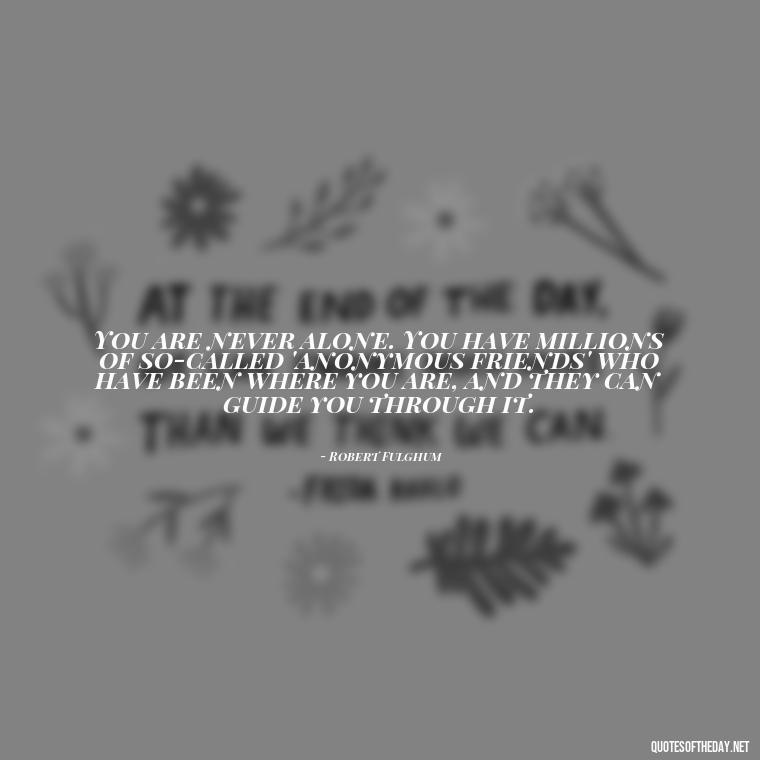 You are never alone. You have millions of so-called 'anonymous friends' who have been where you are, and they can guide you through it. - Short Self Improvement Quotes