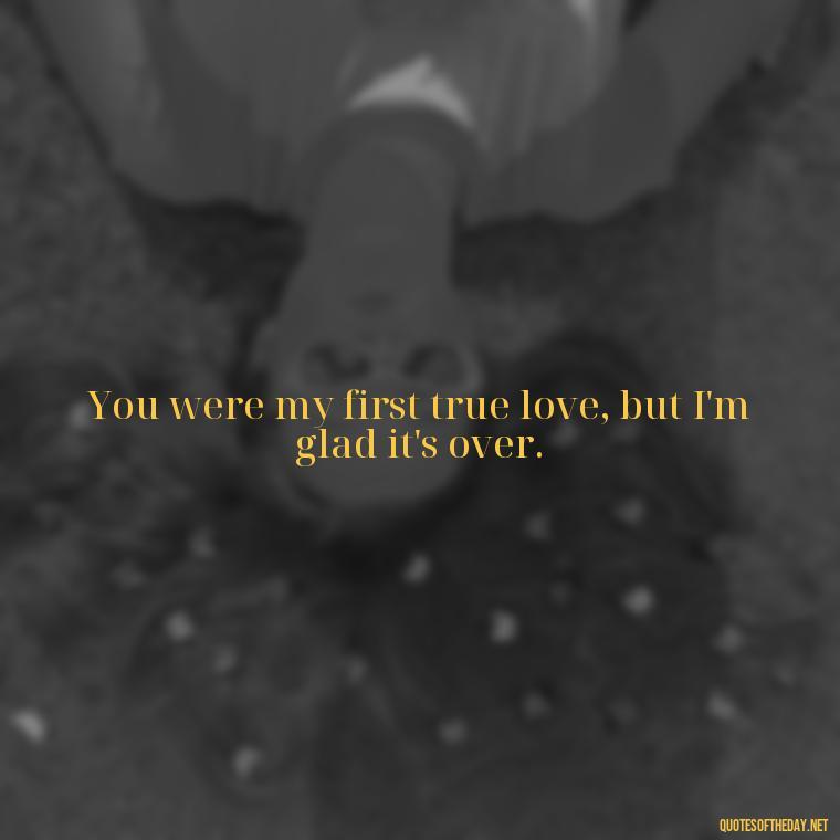 You were my first true love, but I'm glad it's over. - Motivational Quotes About Love