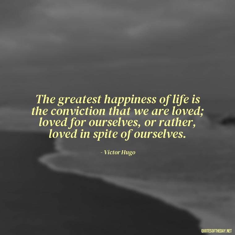 The greatest happiness of life is the conviction that we are loved; loved for ourselves, or rather, loved in spite of ourselves. - Just Want Love Quotes