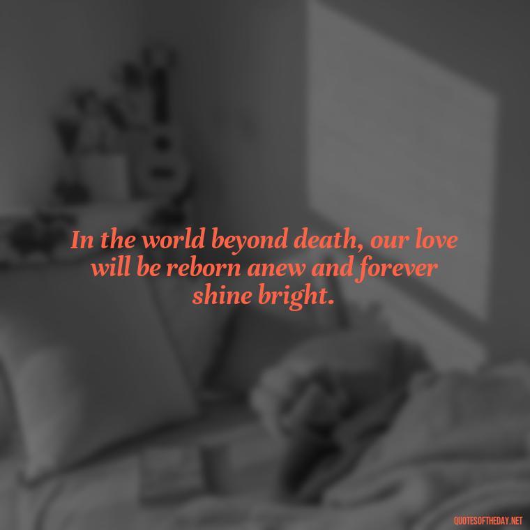 In the world beyond death, our love will be reborn anew and forever shine bright. - Love After Death Quotes