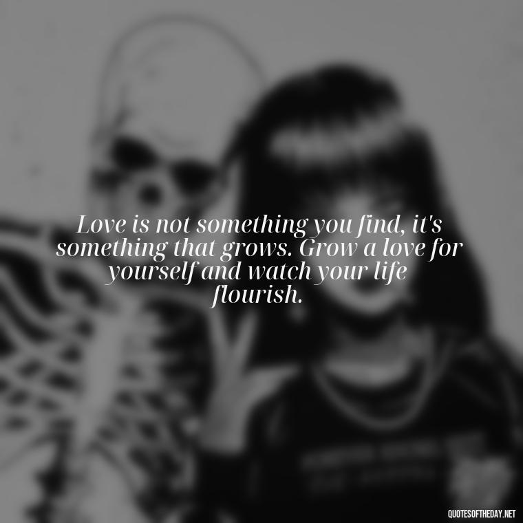 Love is not something you find, it's something that grows. Grow a love for yourself and watch your life flourish. - Love Your Self Quotes