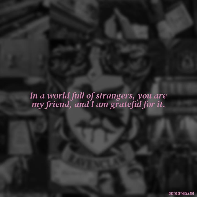 In a world full of strangers, you are my friend, and I am grateful for it. - Friend That You Love Quotes