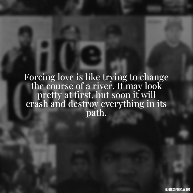 Forcing love is like trying to change the course of a river. It may look pretty at first, but soon it will crash and destroy everything in its path. - Dont Force Love Quotes