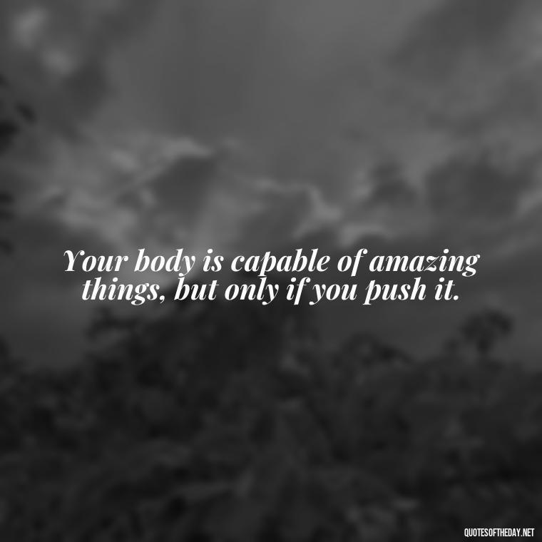 Your body is capable of amazing things, but only if you push it. - Short Inspirational Workout Quotes