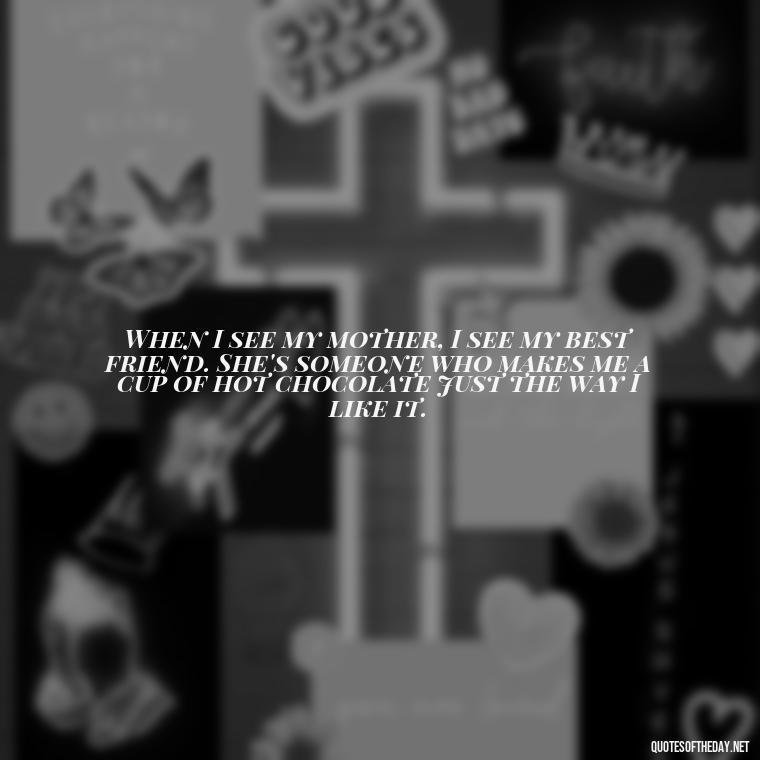 When I see my mother, I see my best friend. She's someone who makes me a cup of hot chocolate just the way I like it. - Love Happy Mothers Day Quotes