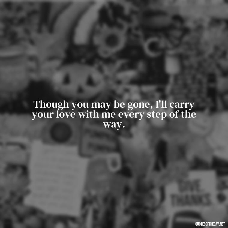 Though you may be gone, I'll carry your love with me every step of the way. - Missing A Loved One That Passed Away Quotes