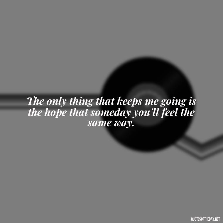 The only thing that keeps me going is the hope that someday you'll feel the same way. - I Hate That I Love You Quotes