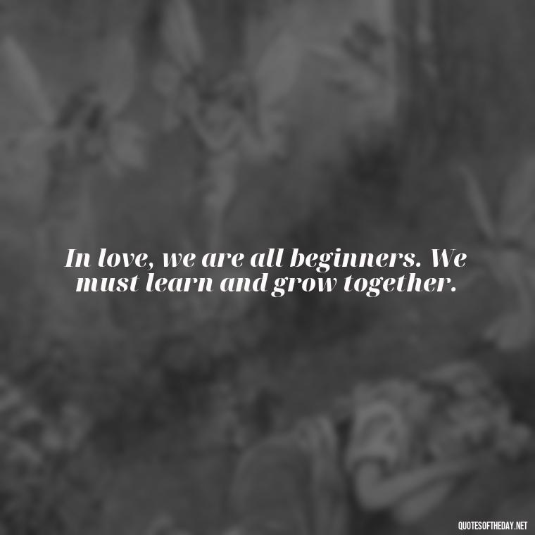 In love, we are all beginners. We must learn and grow together. - Quotes About Commitment And Love