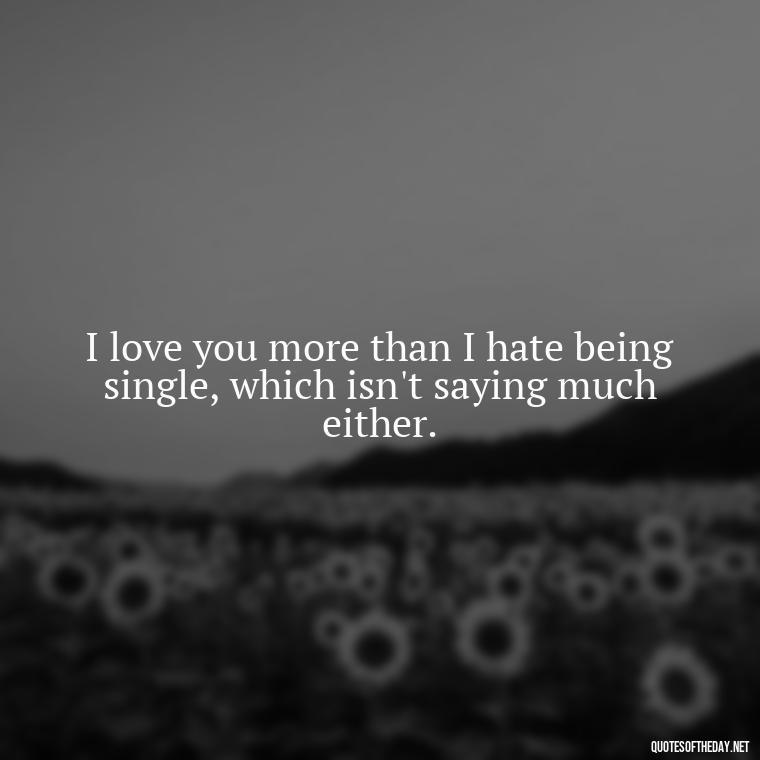 I love you more than I hate being single, which isn't saying much either. - Love Bad Quotes