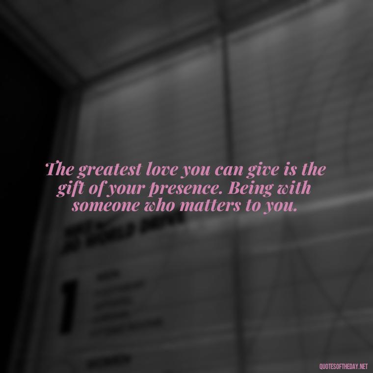 The greatest love you can give is the gift of your presence. Being with someone who matters to you. - Quotes For A Loved One