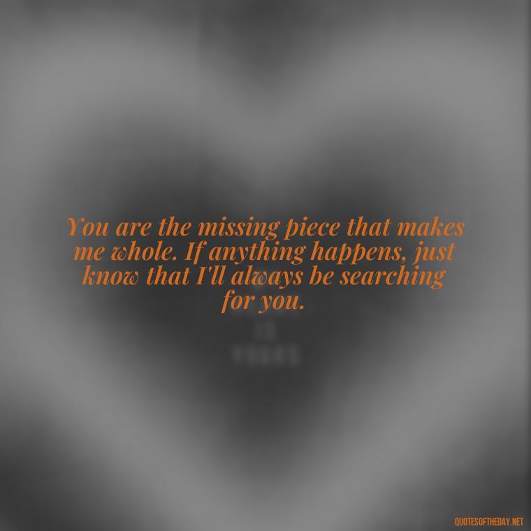 You are the missing piece that makes me whole. If anything happens, just know that I'll always be searching for you. - If Anything Happens I Love You Quotes