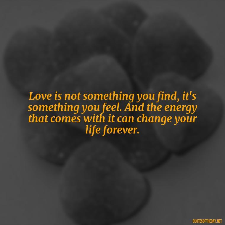 Love is not something you find, it's something you feel. And the energy that comes with it can change your life forever. - Love And Energy Quotes