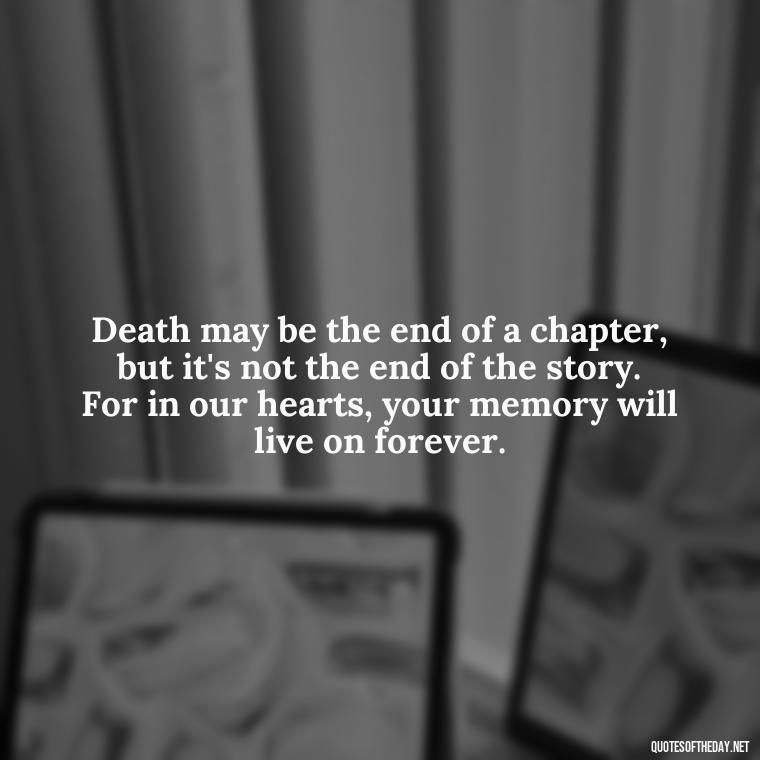 Death may be the end of a chapter, but it's not the end of the story. For in our hearts, your memory will live on forever. - Quotes About Passing Of A Loved One