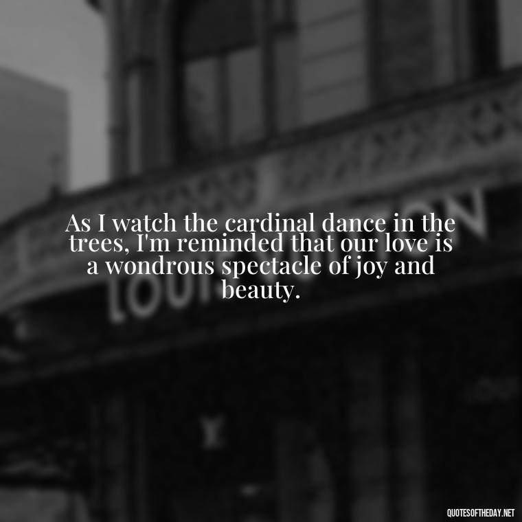As I watch the cardinal dance in the trees, I'm reminded that our love is a wondrous spectacle of joy and beauty. - Cardinal Loved One Quote