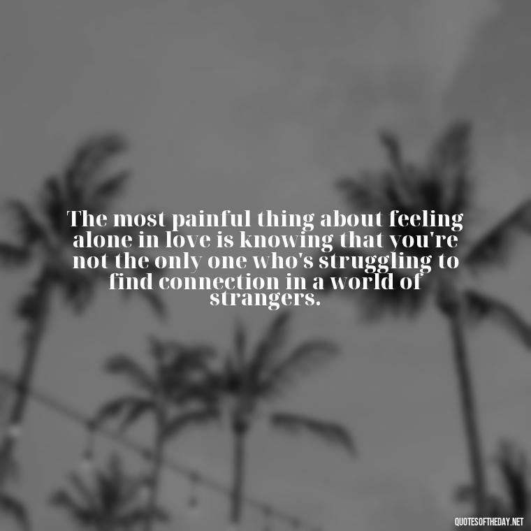 The most painful thing about feeling alone in love is knowing that you're not the only one who's struggling to find connection in a world of strangers. - Feeling Alone Quotes For Love