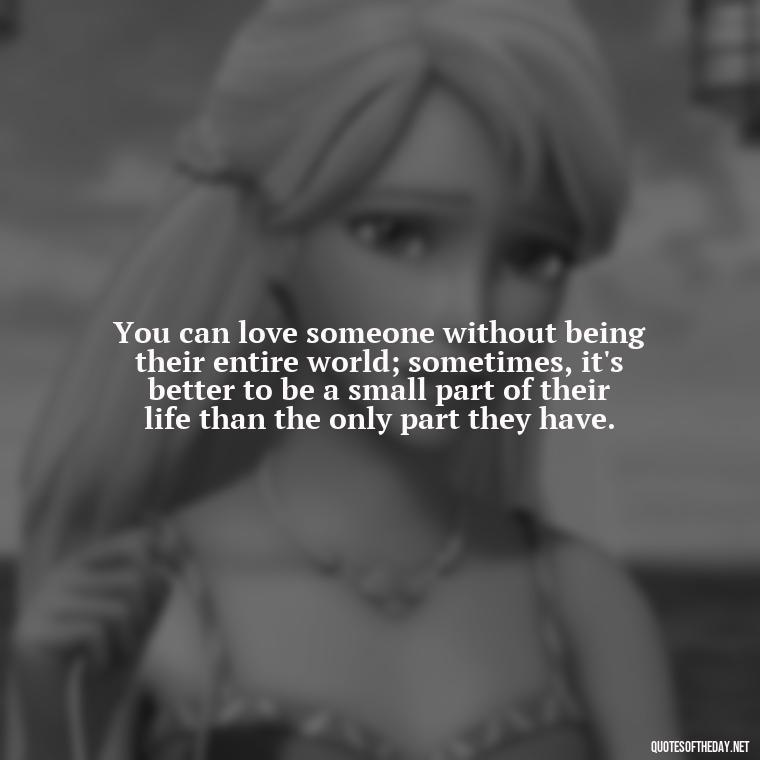 You can love someone without being their entire world; sometimes, it's better to be a small part of their life than the only part they have. - Quotes About Walking Away From Someone You Love