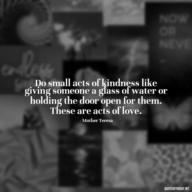 Do small acts of kindness like giving someone a glass of water or holding the door open for them. These are acts of love. - Love Inspirational Mother Teresa Quotes