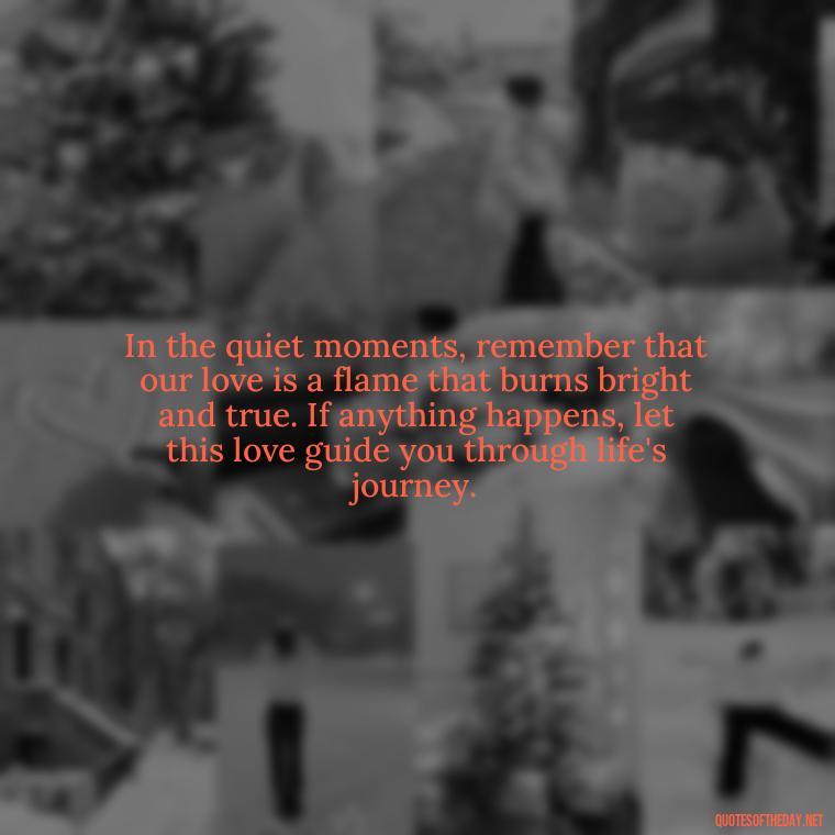 In the quiet moments, remember that our love is a flame that burns bright and true. If anything happens, let this love guide you through life's journey. - If Anything Happens I Love You Quotes