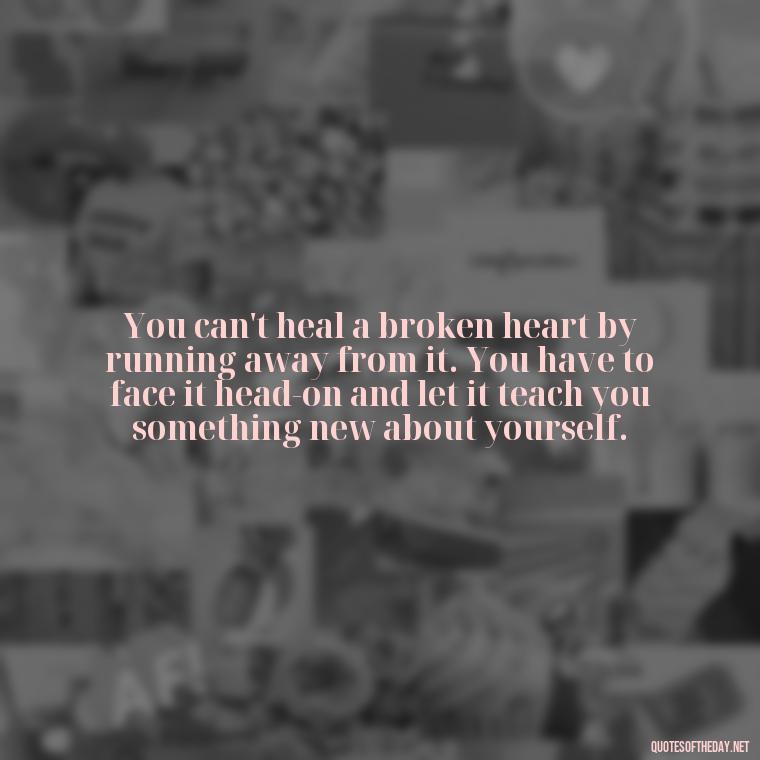 You can't heal a broken heart by running away from it. You have to face it head-on and let it teach you something new about yourself. - Love With Broken Heart Quotes