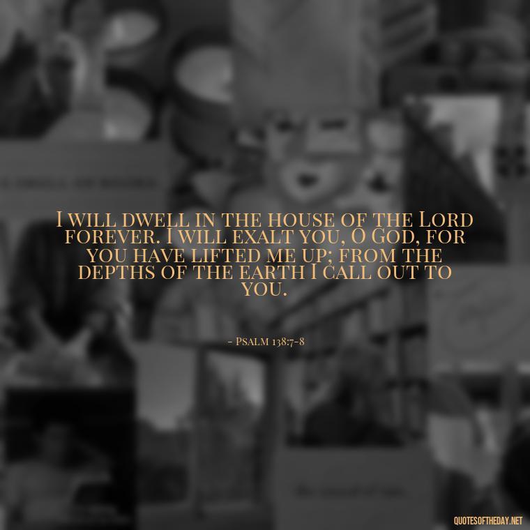 I will dwell in the house of the Lord forever. I will exalt you, O God, for you have lifted me up; from the depths of the earth I call out to you. - Biblical Quotes On Death Of A Loved One