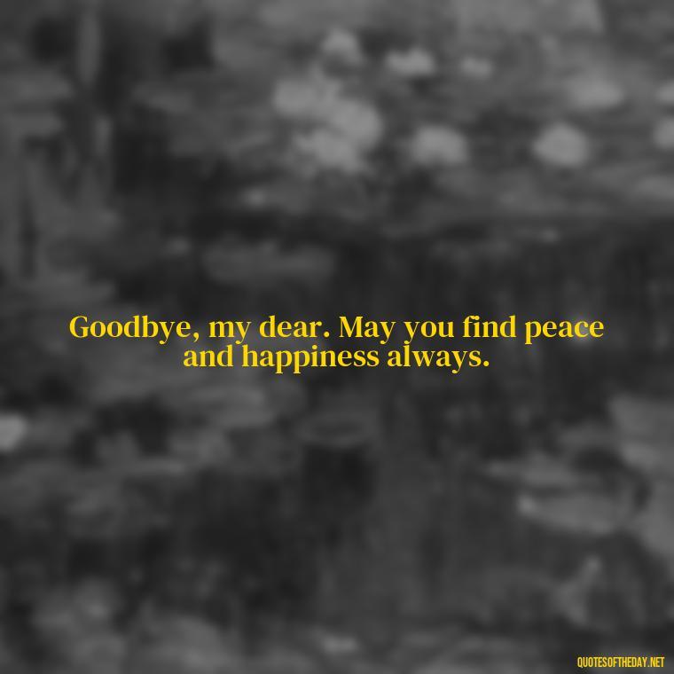 Goodbye, my dear. May you find peace and happiness always. - Love And Goodbye Quotes