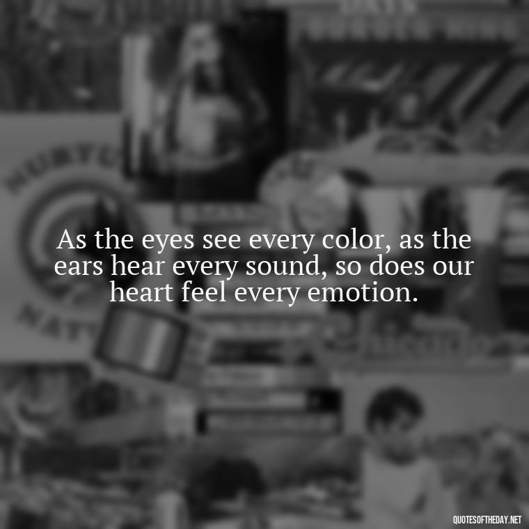 As the eyes see every color, as the ears hear every sound, so does our heart feel every emotion. - Buddha Love Quote