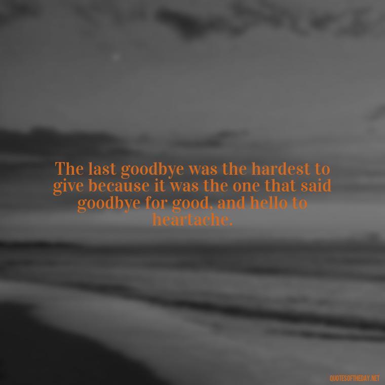 The last goodbye was the hardest to give because it was the one that said goodbye for good, and hello to heartache. - Final Goodbye Unrequited Love Quotes