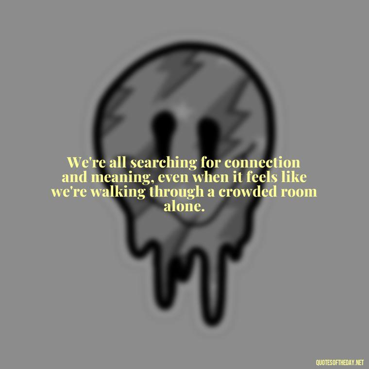 We're all searching for connection and meaning, even when it feels like we're walking through a crowded room alone. - Loneliness Short Quotes