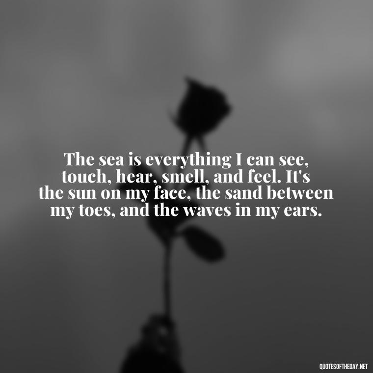 The sea is everything I can see, touch, hear, smell, and feel. It's the sun on my face, the sand between my toes, and the waves in my ears. - Short Quotes About The Sea