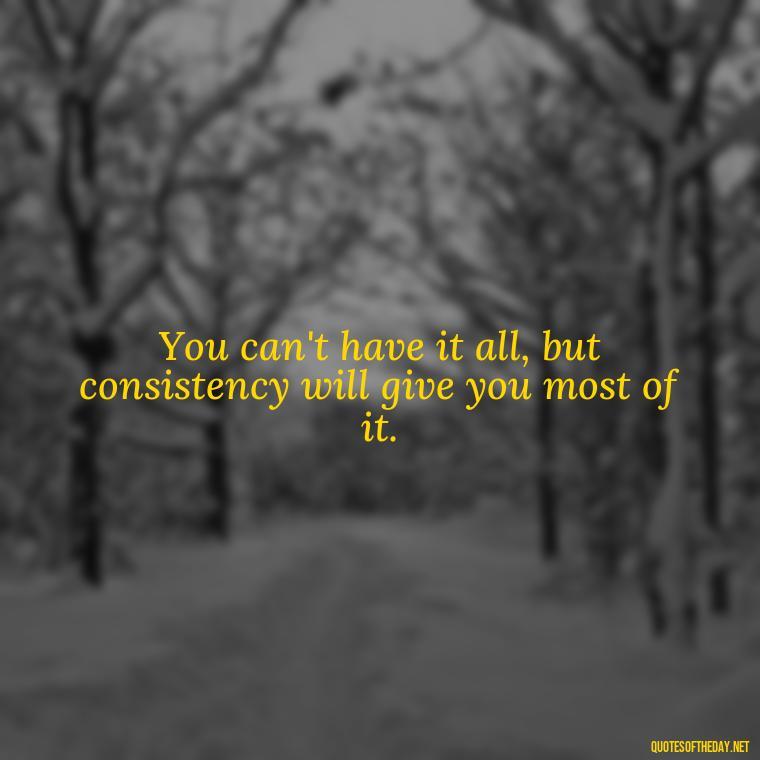 You can't have it all, but consistency will give you most of it. - Consistency Quotes Short