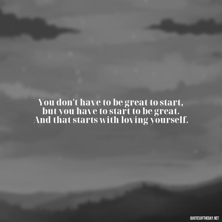 You don't have to be great to start, but you have to start to be great. And that starts with loving yourself. - I Love Me For Who I Am Quotes