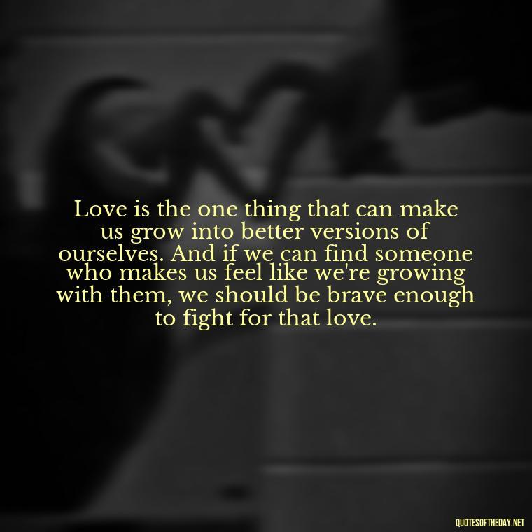 Love is the one thing that can make us grow into better versions of ourselves. And if we can find someone who makes us feel like we're growing with them, we should be brave enough to fight for that love. - Fight For True Love Quotes