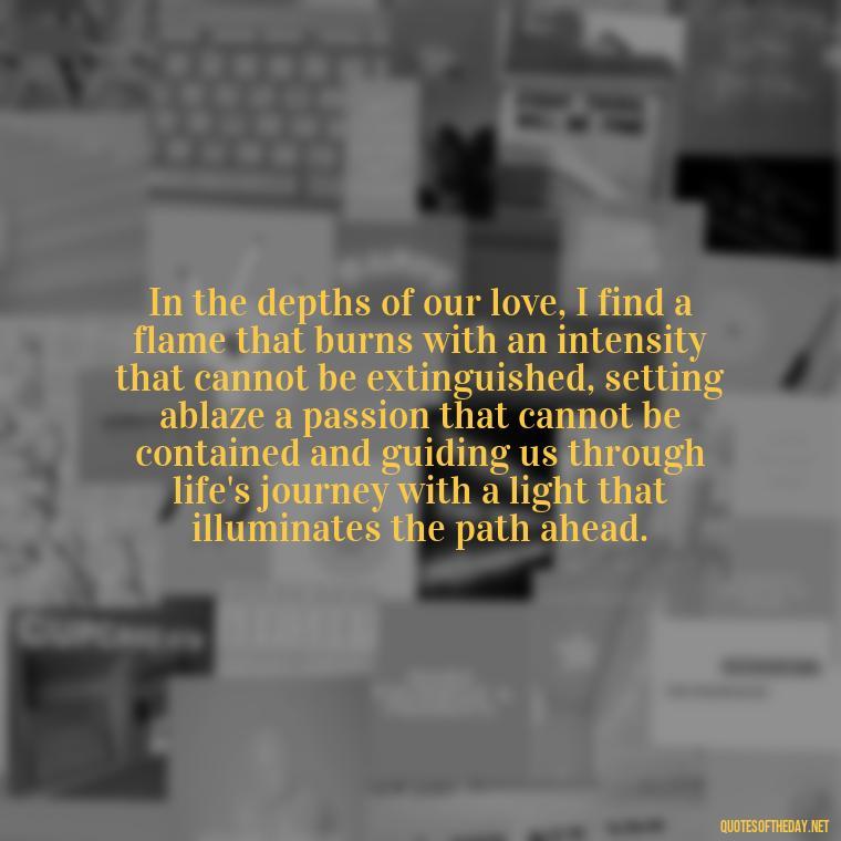 In the depths of our love, I find a flame that burns with an intensity that cannot be extinguished, setting ablaze a passion that cannot be contained and guiding us through life's journey with a light that illuminates the path ahead. - Quotes About Love And Fire