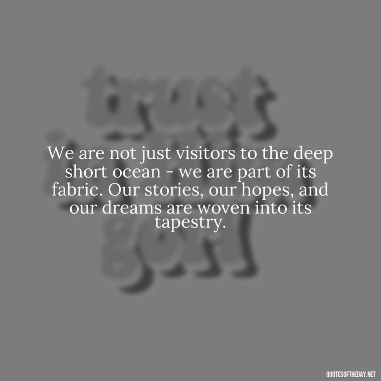 We are not just visitors to the deep short ocean - we are part of its fabric. Our stories, our hopes, and our dreams are woven into its tapestry. - Deep Short Ocean Quotes