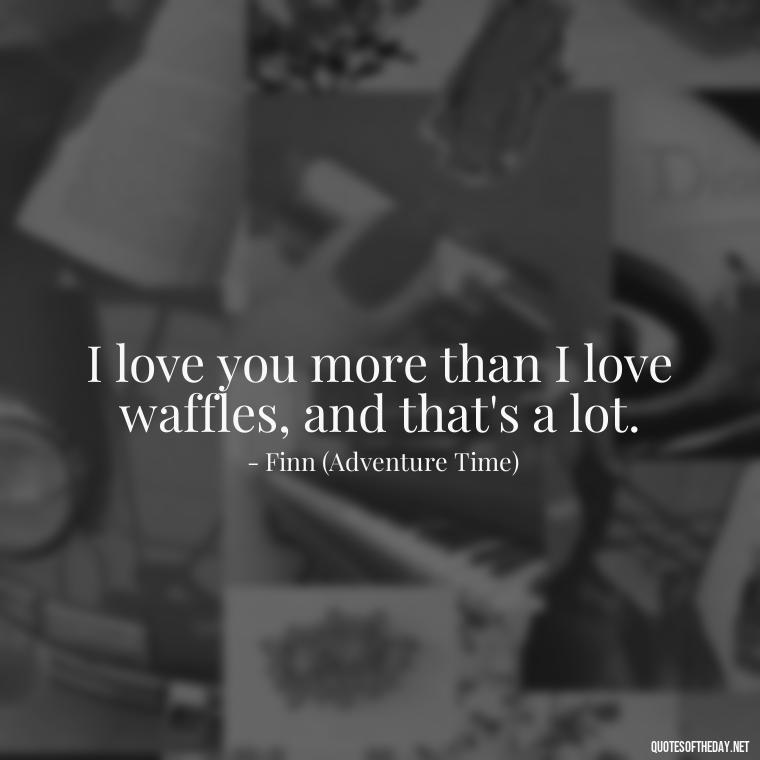 I love you more than I love waffles, and that's a lot. - Adventure Time Love Quotes