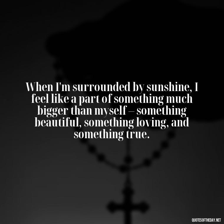 When I'm surrounded by sunshine, I feel like a part of something much bigger than myself – something beautiful, something loving, and something true. - Love The Sunshine Quotes