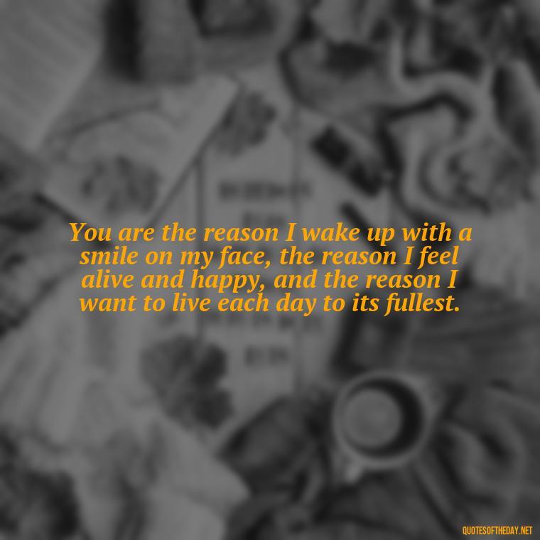 You are the reason I wake up with a smile on my face, the reason I feel alive and happy, and the reason I want to live each day to its fullest. - Love Quotes For Her That Will Make Her Cry