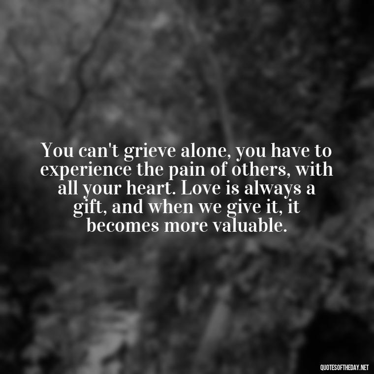 You can't grieve alone, you have to experience the pain of others, with all your heart. Love is always a gift, and when we give it, it becomes more valuable. - Quote About Death Of Loved One