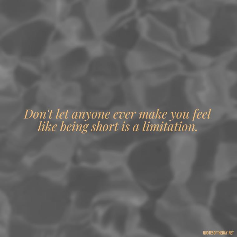 Don't let anyone ever make you feel like being short is a limitation. - Creative Quotes Short