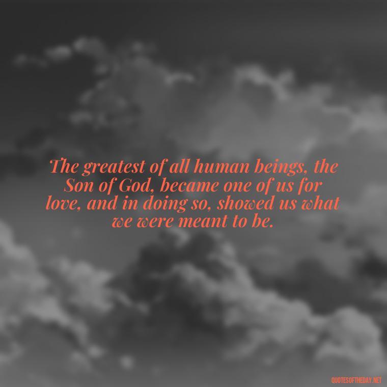 The greatest of all human beings, the Son of God, became one of us for love, and in doing so, showed us what we were meant to be. - Cs Lewis Quotes Love