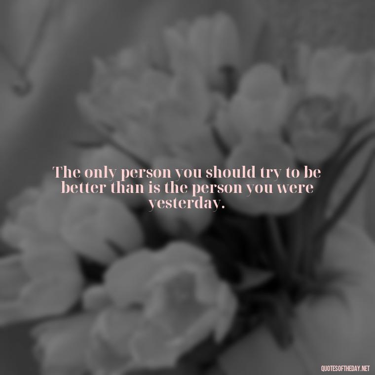 The only person you should try to be better than is the person you were yesterday. - Best Short Gym Quotes