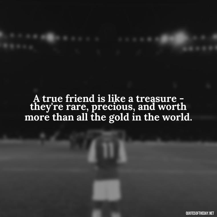 A true friend is like a treasure - they're rare, precious, and worth more than all the gold in the world. - I Love You My Friend Quotes