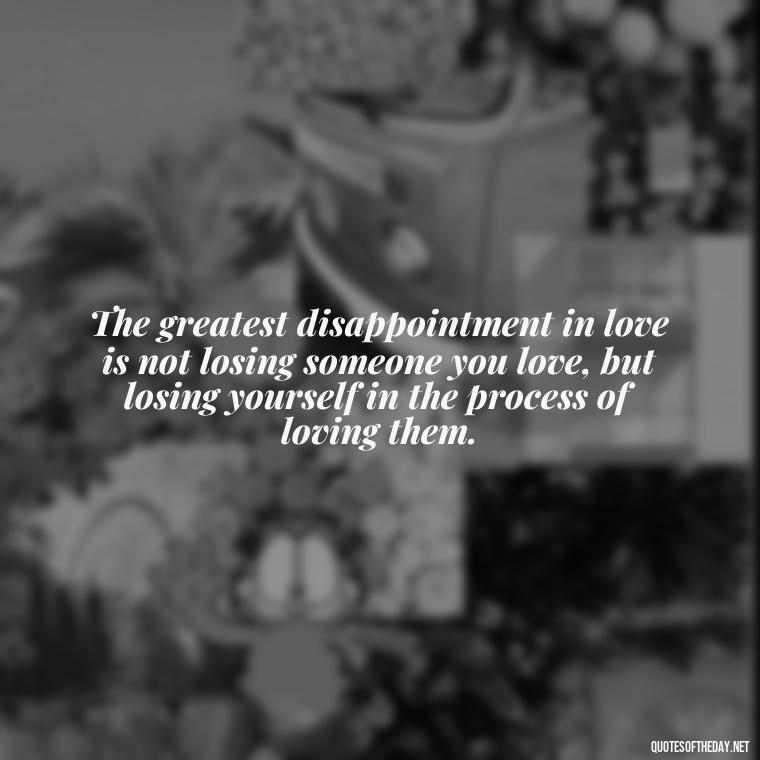 The greatest disappointment in love is not losing someone you love, but losing yourself in the process of loving them. - Love And Disappointment Quotes