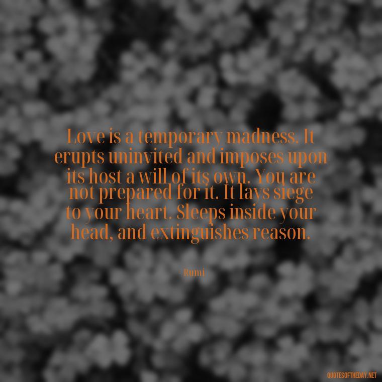 Love is a temporary madness. It erupts uninvited and imposes upon its host a will of its own. You are not prepared for it. It lays siege to your heart. Sleeps inside your head, and extinguishes reason. - Quotes About Emo Love