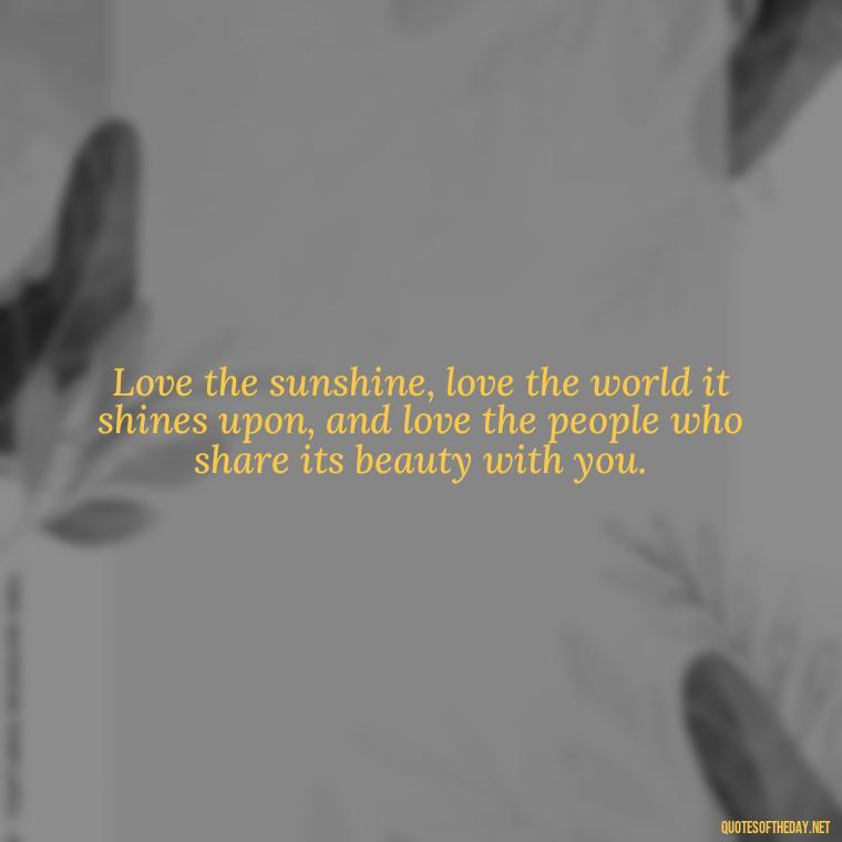 Love the sunshine, love the world it shines upon, and love the people who share its beauty with you. - Love The Sunshine Quotes