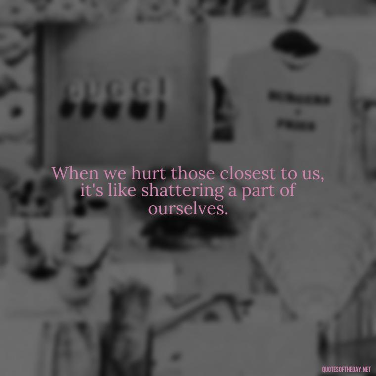 When we hurt those closest to us, it's like shattering a part of ourselves. - Quotes About Hurting The One You Love