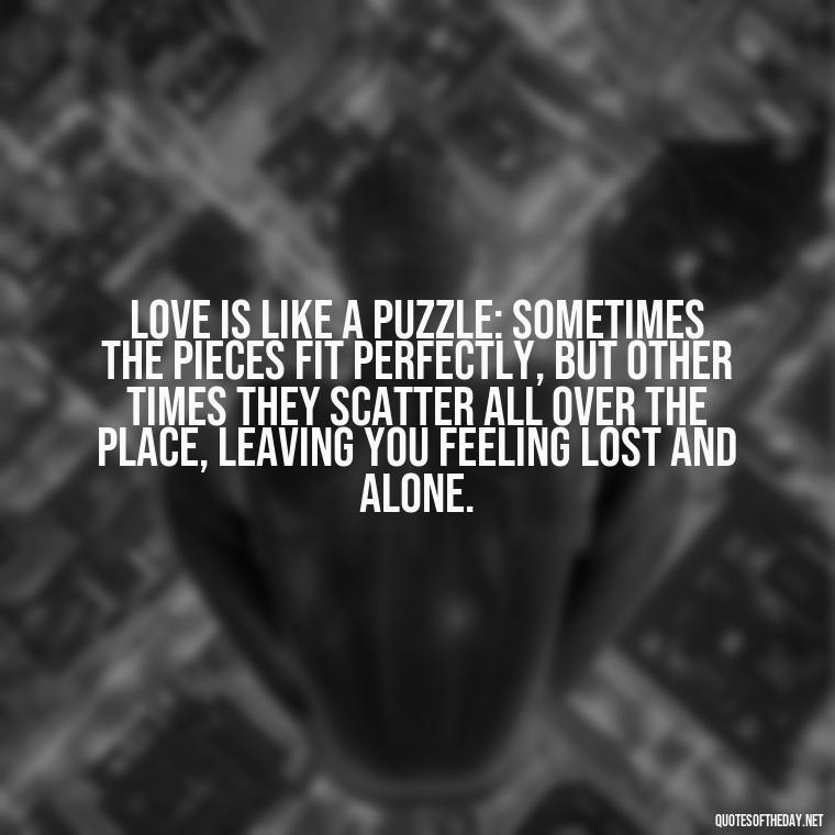 Love is like a puzzle: sometimes the pieces fit perfectly, but other times they scatter all over the place, leaving you feeling lost and alone. - Feeling Alone Quotes For Love